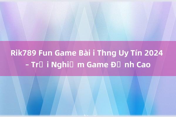 Rik789 Fun Game Bài i Thng Uy Tín 2024 – Trải Nghiệm Game Đỉnh Cao