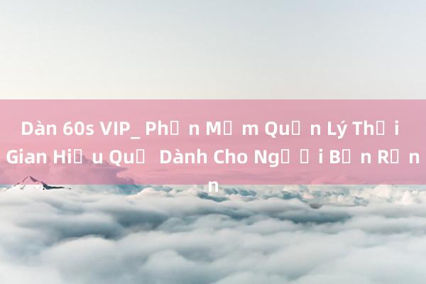 Dàn 60s VIP_ Phần Mềm Quản Lý Thời Gian Hiệu Quả Dành Cho Người Bận Rộn