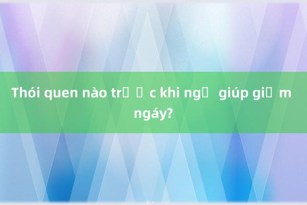 Thói quen nào trước khi ngủ giúp giảm ngáy?