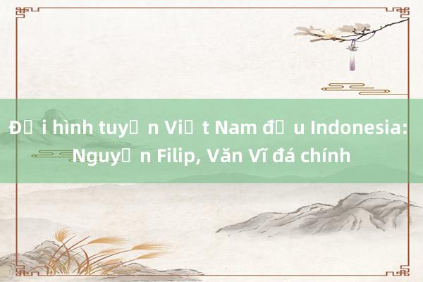 Đội hình tuyển Việt Nam đấu Indonesia: Nguyễn Filip, Văn Vĩ đá chính