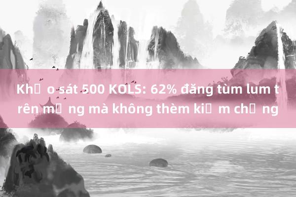 Khảo sát 500 KOLS: 62% đăng tùm lum trên mạng mà không thèm kiểm chứng