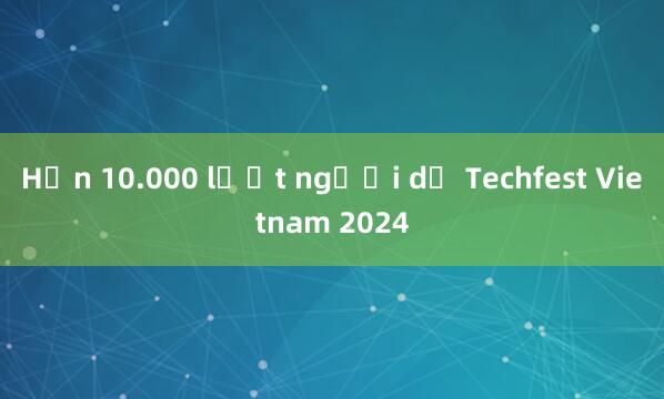 Hơn 10.000 lượt người dự Techfest Vietnam 2024