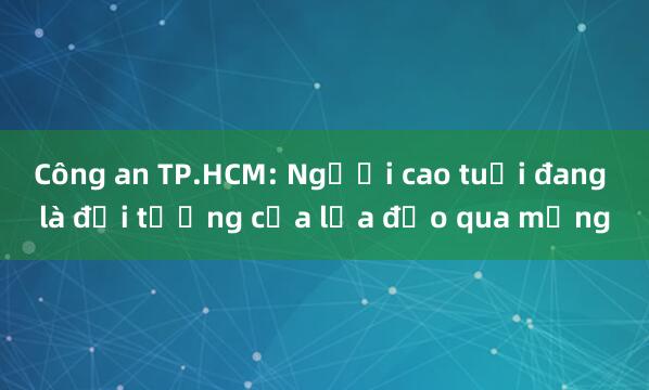 Công an TP.HCM: Người cao tuổi đang là đối tượng của lừa đảo qua mạng