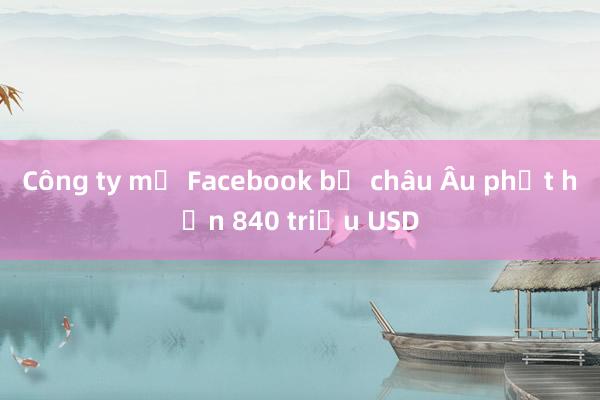 Công ty mẹ Facebook bị châu Âu phạt hơn 840 triệu USD