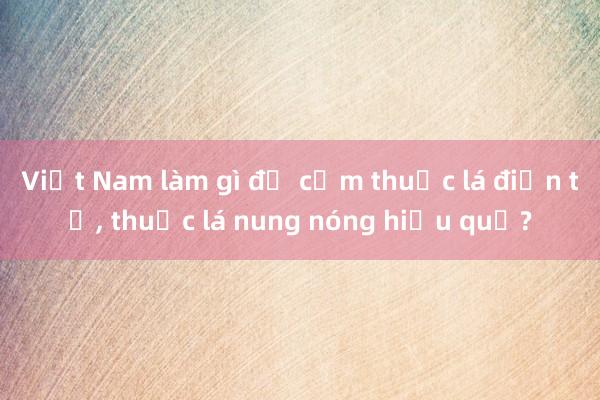 Việt Nam làm gì để cấm thuốc lá điện tử， thuốc lá nung nóng hiệu quả?