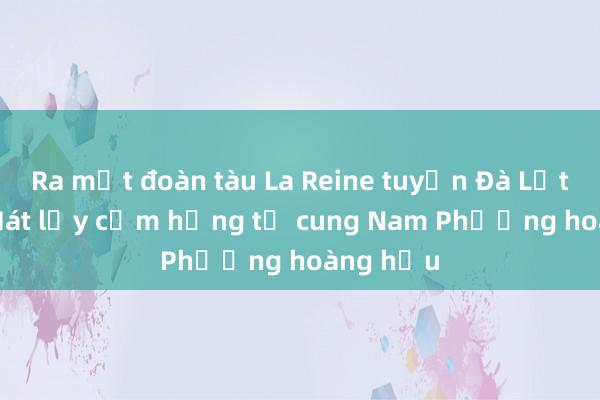 Ra mắt đoàn tàu La Reine tuyến Đà Lạt - Trại Mát lấy cảm hứng từ cung Nam Phương hoàng hậu