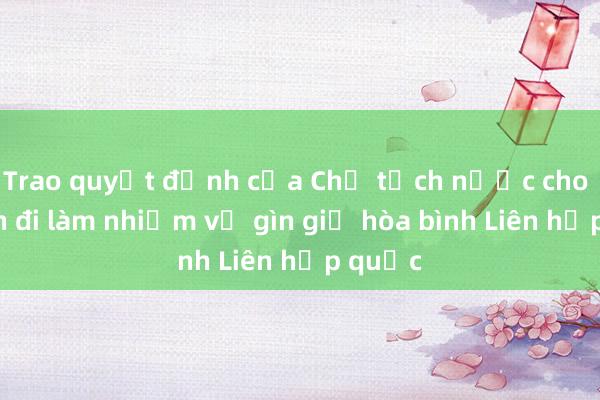 Trao quyết định của Chủ tịch nước cho sĩ quan đi làm nhiệm vụ gìn giữ hòa bình Liên hợp quốc