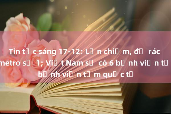 Tin tức sáng 17-12: Lấn chiếm, đổ rác quanh ga metro số 1; Việt Nam sẽ có 6 bệnh viện tầm quốc tế