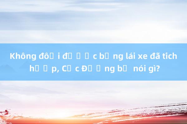 Không đổi được bằng lái xe đã tích hợp, Cục Đường bộ nói gì?