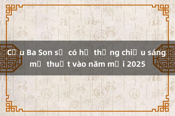 Cầu Ba Son sẽ có hệ thống chiếu sáng mỹ thuật vào năm mới 2025