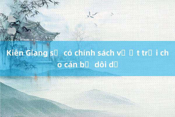 Kiên Giang sẽ có chính sách vượt trội cho cán bộ dôi dư