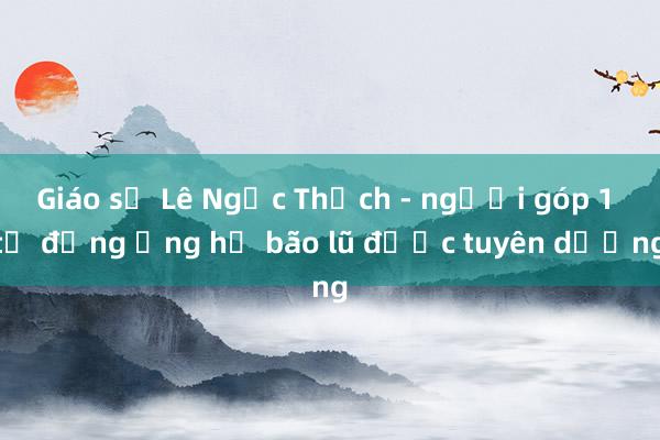 Giáo sư Lê Ngọc Thạch - người góp 1 tỉ đồng ủng hộ bão lũ được tuyên dương