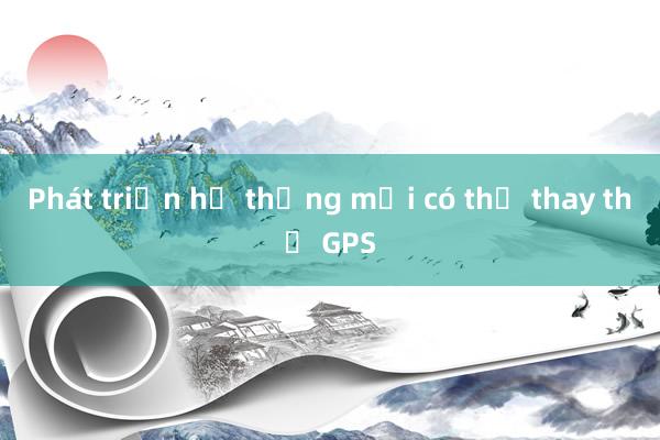 Phát triển hệ thống mới có thể thay thế GPS