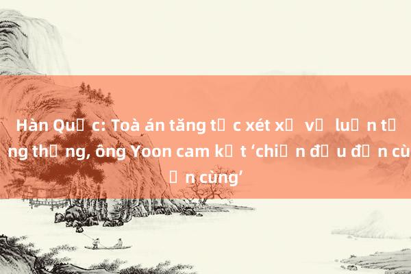 Hàn Quốc: Toà án tăng tốc xét xử vụ luận tội tổng thống, ông Yoon cam kết ‘chiến đấu đến cùng’