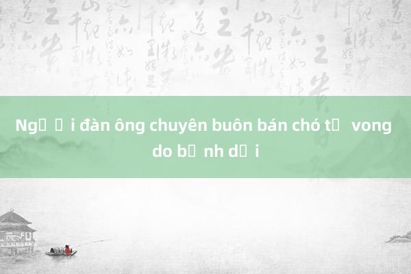 Người đàn ông chuyên buôn bán chó tử vong do bệnh dại